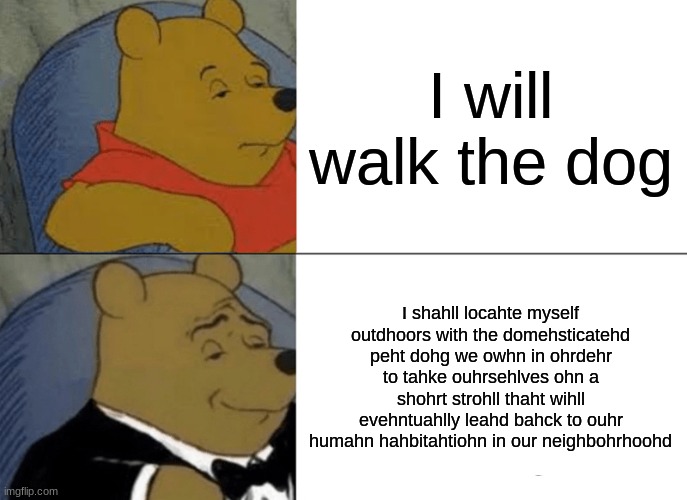 Tuxedo Winnie The Pooh | I will walk the dog; I shahll locahte myself outdhoors with the domehsticatehd peht dohg we owhn in ohrdehr to tahke ouhrsehlves ohn a shohrt strohll thaht wihll evehntuahlly leahd bahck to ouhr humahn hahbitahtiohn in our neighbohrhoohd | image tagged in memes,tuxedo winnie the pooh | made w/ Imgflip meme maker