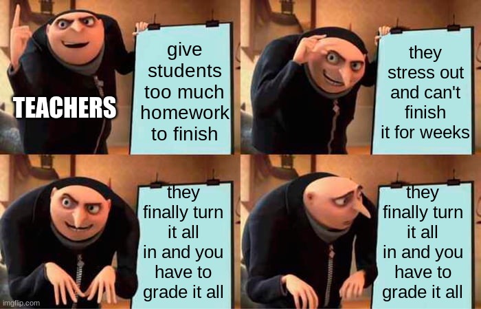 the teachers' plan | give students too much homework to finish; they stress out and can't finish it for weeks; TEACHERS; they finally turn it all in and you have to grade it all; they finally turn it all in and you have to grade it all | image tagged in memes,gru's plan | made w/ Imgflip meme maker