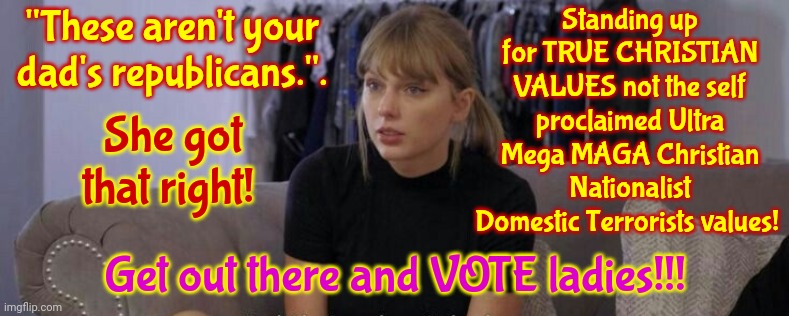 Not Your Dad's Republicans | "These aren't your dad's republicans.". Standing up for TRUE CHRISTIAN VALUES not the self proclaimed Ultra Mega MAGA Christian Nationalist Domestic Terrorists values! She got that right! Get out there and VOTE ladies!!! | image tagged in taylor swift,vote,memes,scumbag republicans,your future depends on your vote,it's your life | made w/ Imgflip meme maker