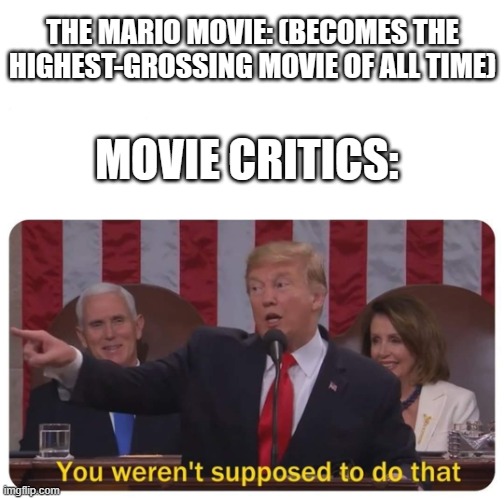 The critics dislike the movie, while the viewers love it | THE MARIO MOVIE: (BECOMES THE HIGHEST-GROSSING MOVIE OF ALL TIME); MOVIE CRITICS: | image tagged in you weren't supposed to do that,mario movie,critics | made w/ Imgflip meme maker