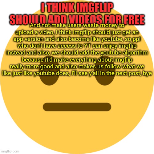 Does anybody agree? | I THINK IMGFLIP SHOULD ADD VIDEOS FOR FREE; And not make users waste money to upload a video, I think imgflip should just get an app version and also become like youtube, so ppl who don't have access to YT can enjoy imgflip instead and also, we should add the youtube algorithm because it'd make everything about imgflip really more good and also makes us follow what we like just like youtube does, I'll see y'all in the next post, bye | image tagged in neutral emoji | made w/ Imgflip meme maker