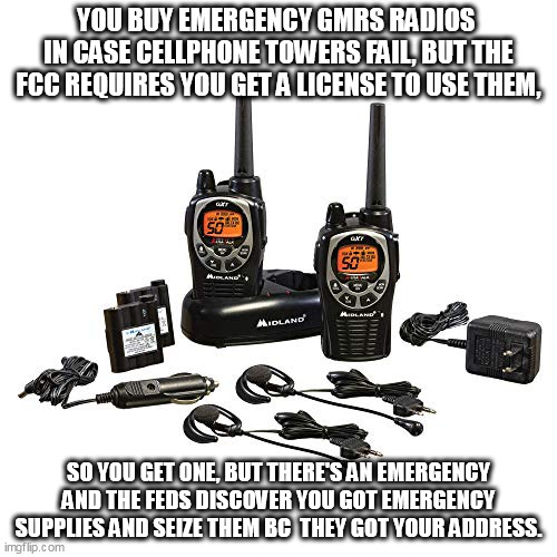 Compliance is complicated. | YOU BUY EMERGENCY GMRS RADIOS 
IN CASE CELLPHONE TOWERS FAIL, BUT THE FCC REQUIRES YOU GET A LICENSE TO USE THEM, SO YOU GET ONE, BUT THERE'S AN EMERGENCY AND THE FEDS DISCOVER YOU GOT EMERGENCY SUPPLIES AND SEIZE THEM BC  THEY GOT YOUR ADDRESS. | image tagged in emergency,survival,radio | made w/ Imgflip meme maker