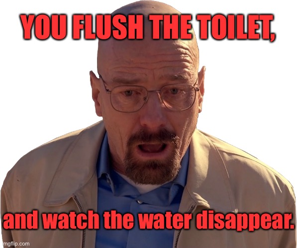 Flush toilet | YOU FLUSH THE TOILET, and watch the water disappear. | image tagged in walter white break down,toilet flushed,water disappears,to where | made w/ Imgflip meme maker