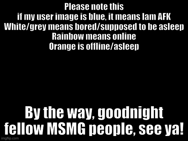 Goodnight MSMG | Please note this

if my user image is blue, it means Iam AFK
White/grey means bored/supposed to be asleep
Rainbow means online
Orange is offline/asleep; By the way, goodnight fellow MSMG people, see ya! | made w/ Imgflip meme maker