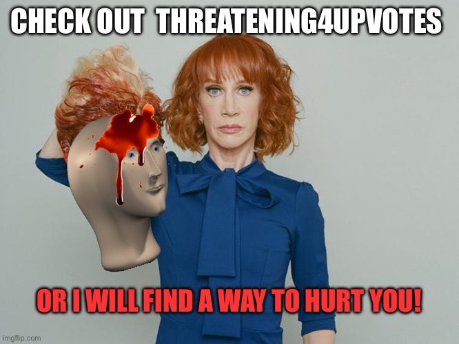 Kathy Griffin Tolerance | CHECK OUT  THREATENING4UPVOTES; OR I WILL FIND A WAY TO HURT YOU! | image tagged in kathy griffin tolerance | made w/ Imgflip meme maker