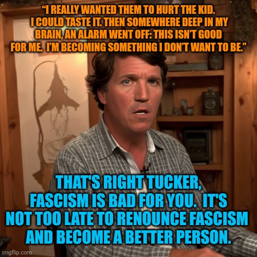 Can Tucker save himself? | “I REALLY WANTED THEM TO HURT THE KID.  I COULD TASTE IT. THEN SOMEWHERE DEEP IN MY BRAIN, AN ALARM WENT OFF: THIS ISN’T GOOD FOR ME.  I’M BECOMING SOMETHING I DON’T WANT TO BE.”; THAT'S RIGHT TUCKER, FASCISM IS BAD FOR YOU.  IT'S NOT TOO LATE TO RENOUNCE FASCISM 
AND BECOME A BETTER PERSON. | image tagged in hope for trumpists,come to the light side,repentance,reformation,antifa | made w/ Imgflip meme maker