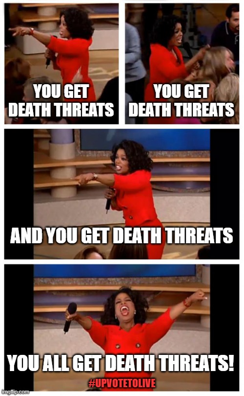 Give me upvotes or give you death | YOU GET DEATH THREATS; YOU GET DEATH THREATS; AND YOU GET DEATH THREATS; YOU ALL GET DEATH THREATS! #UPVOTETOLIVE | image tagged in memes,oprah you get a car everybody gets a car,death threats,upvote threatening | made w/ Imgflip meme maker