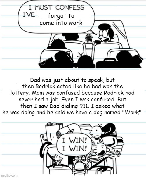 Rodrick, wtf you be doing? | forgot to come into work; Dad was just about to speak, but then Rodrick acted like he had won the lottery. Mom was confused because Rodrick had never had a job. Even I was confused. But then I saw Dad dialing 911. I asked what he was doing and he said we have a dog named "Work". | image tagged in i must confess | made w/ Imgflip meme maker