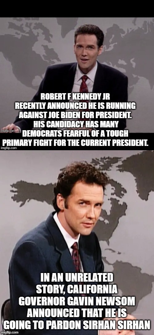 Norm mcdonald weekend update | ROBERT F KENNEDY JR RECENTLY ANNOUNCED HE IS RUNNING AGAINST JOE BIDEN FOR PRESIDENT.  HIS CANDIDACY HAS MANY DEMOCRATS FEARFUL OF A TOUGH PRIMARY FIGHT FOR THE CURRENT PRESIDENT. IN AN UNRELATED STORY, CALIFORNIA GOVERNOR GAVIN NEWSOM ANNOUNCED THAT HE IS GOING TO PARDON SIRHAN SIRHAN | image tagged in norm mcdonald weekend update | made w/ Imgflip meme maker