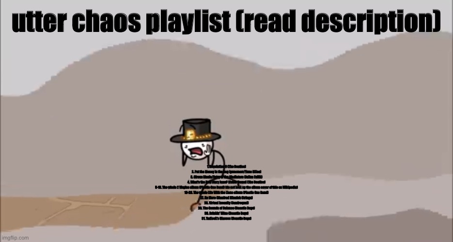 Henry Stickmin being surprised | utter chaos playlist (read description); 1. Revolution 9 (The Beatles)
2. Put the Money in the Bag (yunomarr/Yuno Miles)
3. Circus Music/Entry of the Gladiators (Julius Fučík)
4. What’s the New Mary Jane? [Esher Demo] (The Beatles)
5-18. The whole 2 Virgins album (Plastic Ono Band) (do not look up the album cover of this on Wikipedia)
19-26. The whole Life With the Lions album (Plastic Ono Band)
27. No More (Manfred Minnich Strings)
28. Virtual Insanity (Jamiroquai)
29. The Sounds of Science (Beastie Boys)
30. Drinkin’ Wine (Beastie Boys)
31. Tadlock’s Glasses (Beastie Boys) | image tagged in henry stickmin being surprised | made w/ Imgflip meme maker