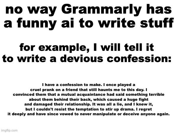 It's called Grammarly GO (i think) | no way Grammarly has a funny ai to write stuff; for example, I will tell it to write a devious confession:; I have a confession to make. I once played a cruel prank on a friend that still haunts me to this day. I convinced them that a mutual acquaintance had said something terrible about them behind their back, which caused a huge fight and damaged their relationship. It was all a lie, and I knew it, but I couldn't resist the temptation to stir up drama. I regret it deeply and have since vowed to never manipulate or deceive anyone again. | made w/ Imgflip meme maker