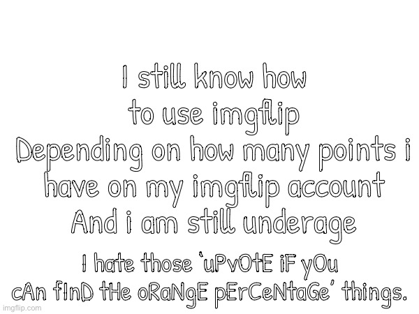 Do not upvote beg! | I still know how to use imgflip
Depending on how many points i have on my imgflip account
And i am still underage; I hate those ‘uPvOtE iF yOu cAn fInD tHe oRaNgE pErCeNtaGe’ things. | image tagged in stop upvote begging | made w/ Imgflip meme maker