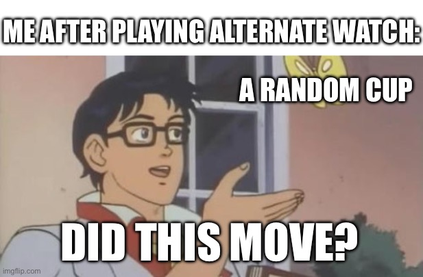 Is This a Pigeon | ME AFTER PLAYING ALTERNATE WATCH:; A RANDOM CUP; DID THIS MOVE? | image tagged in is this a pigeon | made w/ Imgflip meme maker