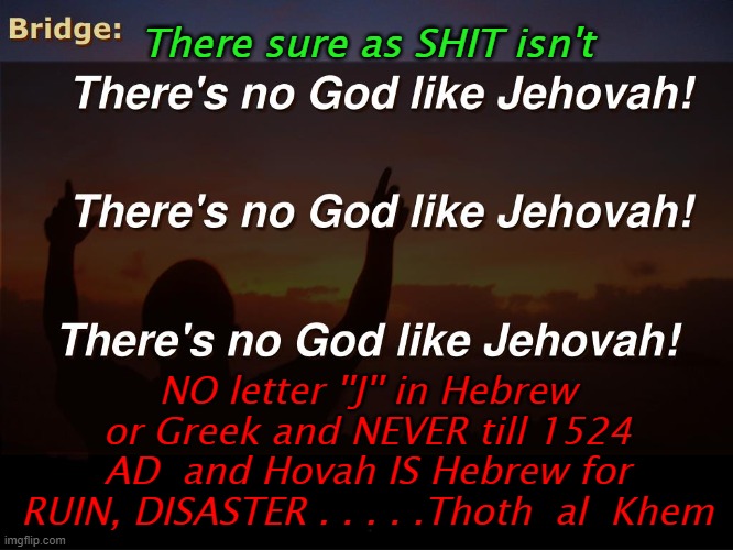 BIBLE FACTS for Jehovah Witnesses' | There sure as SHIT isn't; NO letter ''J'' in Hebrew or Greek and NEVER till 1524 AD  and Hovah IS Hebrew for RUIN, DISASTER . . . . .Thoth  al  Khem | image tagged in god a killer,jehovah,religion and lies,corrupted bible,prison earth | made w/ Imgflip meme maker