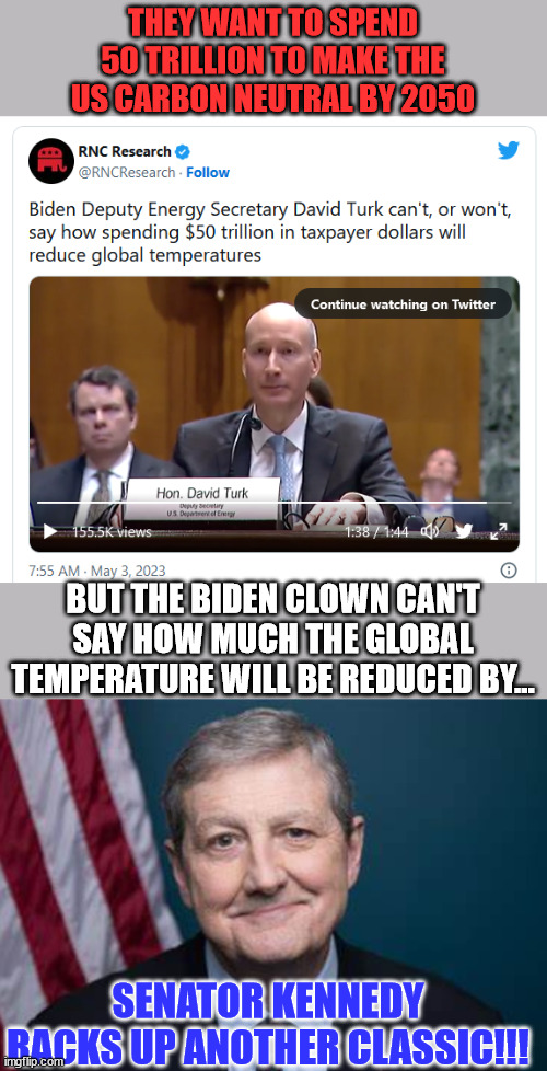 Sen. Kennedy outs another Biden clown... | THEY WANT TO SPEND 50 TRILLION TO MAKE THE US CARBON NEUTRAL BY 2050; BUT THE BIDEN CLOWN CAN'T SAY HOW MUCH THE GLOBAL TEMPERATURE WILL BE REDUCED BY... SENATOR KENNEDY RACKS UP ANOTHER CLASSIC!!! | image tagged in senator john kennedy,exposed,another,biden,clown | made w/ Imgflip meme maker