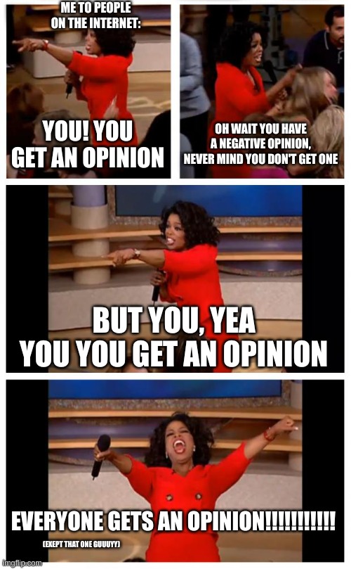 Mabye reasonable, not a bad idea at all | ME TO PEOPLE ON THE INTERNET:; YOU! YOU GET AN OPINION; OH WAIT YOU HAVE A NEGATIVE OPINION, NEVER MIND YOU DON'T GET ONE; BUT YOU, YEA YOU YOU GET AN OPINION; EVERYONE GETS AN OPINION!!!!!!!!!!! (EXEPT THAT ONE GUUUYY) | image tagged in memes,oprah you get a car everybody gets a car | made w/ Imgflip meme maker