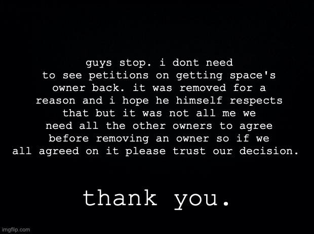 thank you for coming to my TED talk | guys stop. i dont need to see petitions on getting space's owner back. it was removed for a reason and i hope he himself respects that but it was not all me we need all the other owners to agree before removing an owner so if we all agreed on it please trust our decision. thank you. | image tagged in black background | made w/ Imgflip meme maker