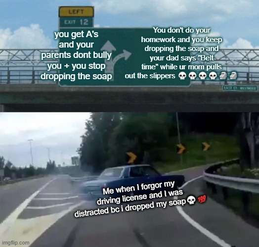 Left Exit 12 Off Ramp Meme | You don't do your homework and you keep dropping the soap and your dad says "Belt time" while ur mom pulls out the slippers 💀💀💀💀🗿🗿; you get A's and your parents dont bully you + you stop dropping the soap; Me when I forgor my driving license and I was distracted bc i dropped my soap💀💯 | image tagged in memes,left exit 12 off ramp | made w/ Imgflip meme maker