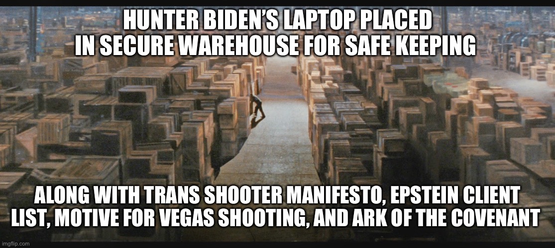 Safe keeping | HUNTER BIDEN’S LAPTOP PLACED IN SECURE WAREHOUSE FOR SAFE KEEPING; ALONG WITH TRANS SHOOTER MANIFESTO, EPSTEIN CLIENT LIST, MOTIVE FOR VEGAS SHOOTING, AND ARK OF THE COVENANT | image tagged in warehouse from raiders of the lost ark | made w/ Imgflip meme maker
