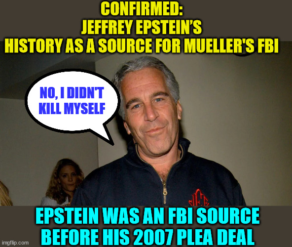 2007, the DOJ gave Jeffrey Epstein a sweetheart deal that deferred prosecuting Epstein for federal offenses. | CONFIRMED: JEFFREY EPSTEIN’S HISTORY AS A SOURCE FOR MUELLER'S FBI; NO, I DIDN'T KILL MYSELF; EPSTEIN WAS AN FBI SOURCE BEFORE HIS 2007 PLEA DEAL | image tagged in jeffrey epstein,government corruption,crooked,fbi | made w/ Imgflip meme maker