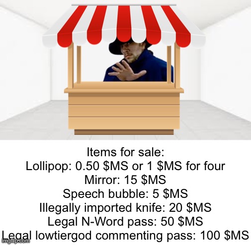 You entered into the building… | Items for sale:
Lollipop: 0.50 $MS or 1 $MS for four
Mirror: 15 $MS
Speech bubble: 5 $MS
Illegally imported knife: 20 $MS
Legal N-Word pass: 50 $MS
Legal lowtiergod commenting pass: 100 $MS | made w/ Imgflip meme maker