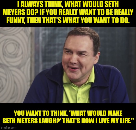 Norm Macdonald Live | I ALWAYS THINK, WHAT WOULD SETH MEYERS DO? IF YOU REALLY WANT TO BE REALLY FUNNY, THEN THAT'S WHAT YOU WANT TO DO. YOU WANT TO THINK, 'WHAT  | image tagged in norm macdonald live | made w/ Imgflip meme maker