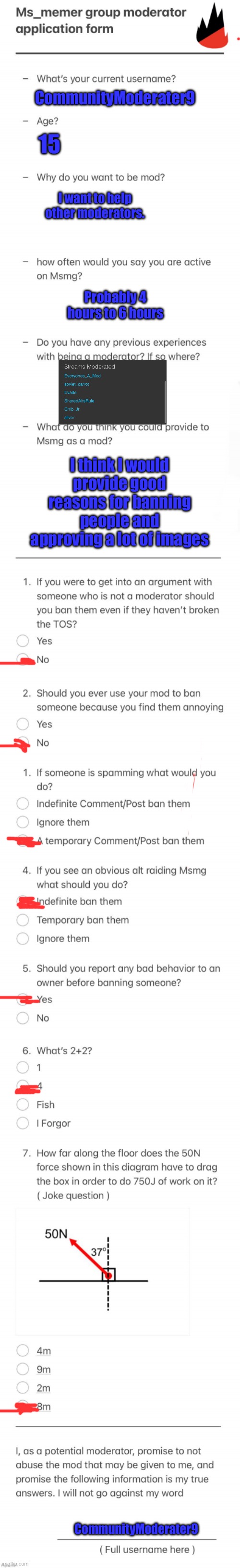 UPDATED MSMG MOD FORM | CommunityModerater9; 15; I want to help other moderators. Probably 4 hours to 6 hours; I think I would provide good reasons for banning people and approving a lot of images; CommunityModerater9 | image tagged in updated msmg mod form | made w/ Imgflip meme maker