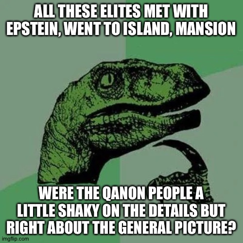 raptor asking questions | ALL THESE ELITES MET WITH EPSTEIN, WENT TO ISLAND, MANSION; WERE THE QANON PEOPLE A LITTLE SHAKY ON THE DETAILS BUT RIGHT ABOUT THE GENERAL PICTURE? | image tagged in raptor asking questions | made w/ Imgflip meme maker
