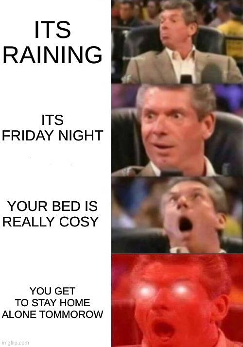 Best feeling in the world | ITS RAINING; ITS FRIDAY NIGHT; YOUR BED IS REALLY COSY; YOU GET TO STAY HOME ALONE TOMMOROW | image tagged in mr mcmahon reaction | made w/ Imgflip meme maker