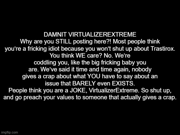 DAMNIT VIRTUALIZEREXTREME
Why are you STILL posting here?! Most people think you’re a fricking idiot because you won’t shut up about Trastirox.
You think WE care? No. We’re coddling you, like the big fricking baby you are. We’ve said it time and time again, nobody gives a crap about what YOU have to say about an issue that BARELY even EXISTS.
People think you are a JOKE, VirtualizerExtreme. So shut up, and go preach your values to someone that actually gives a crap. | made w/ Imgflip meme maker
