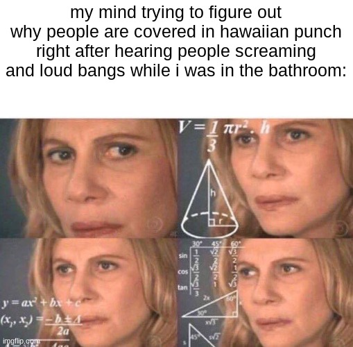 Math lady/Confused lady | my mind trying to figure out why people are covered in hawaiian punch right after hearing people screaming and loud bangs while i was in the bathroom: | image tagged in math lady/confused lady,pumped up kicks,dark humor,school,school shooting | made w/ Imgflip meme maker