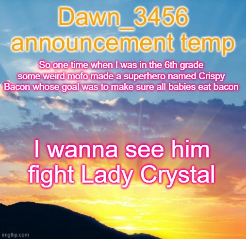 Dawn_3456 announcement | So one time when I was in the 6th grade some weird mofo made a superhero named Crispy Bacon whose goal was to make sure all babies eat bacon; I wanna see him fight Lady Crystal | image tagged in dawn_3456 announcement | made w/ Imgflip meme maker