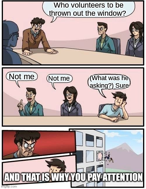 Boardroom Meeting Suggestion | Who volunteers to be thrown out the window? Not me; Not me; (What was he asking?) Sure; AND THAT IS WHY YOU PAY ATTENTION | image tagged in memes,boardroom meeting suggestion | made w/ Imgflip meme maker