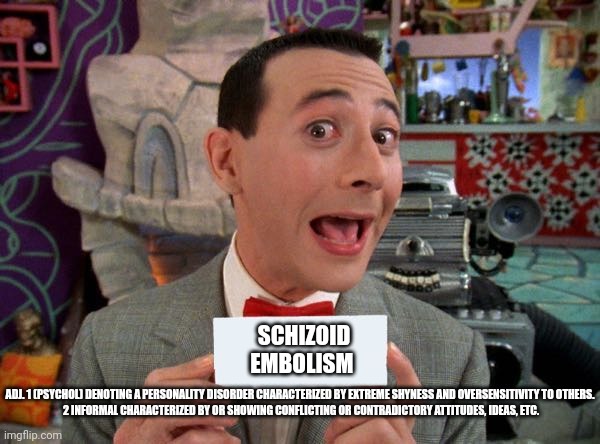 PeeWee's Secret Word | SCHIZOID EMBOLISM; ADJ. 1 (PSYCHOL) DENOTING A PERSONALITY DISORDER CHARACTERIZED BY EXTREME SHYNESS AND OVERSENSITIVITY TO OTHERS.

 2 INFORMAL CHARACTERIZED BY OR SHOWING CONFLICTING OR CONTRADICTORY ATTITUDES, IDEAS, ETC. | image tagged in peewee's secret word | made w/ Imgflip meme maker