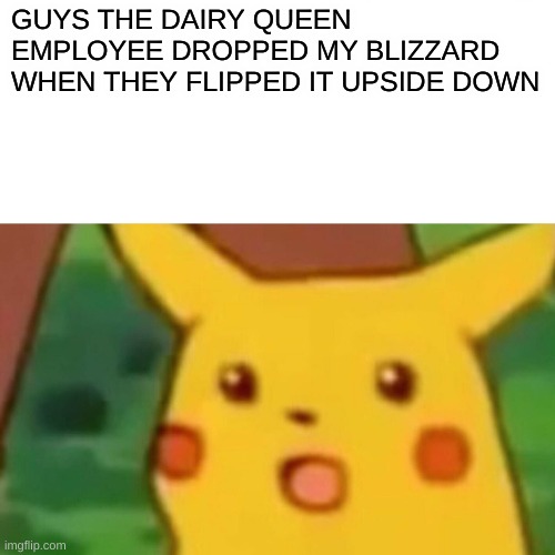 WOW | GUYS THE DAIRY QUEEN EMPLOYEE DROPPED MY BLIZZARD WHEN THEY FLIPPED IT UPSIDE DOWN | image tagged in memes,surprised pikachu | made w/ Imgflip meme maker