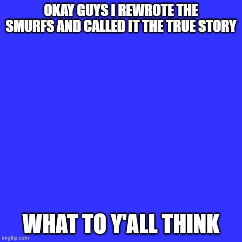 Blank Transparent Square Meme | OKAY GUYS I REWROTE THE SMURFS AND CALLED IT THE TRUE STORY; WHAT TO Y'ALL THINK | image tagged in memes,blank transparent square | made w/ Imgflip meme maker