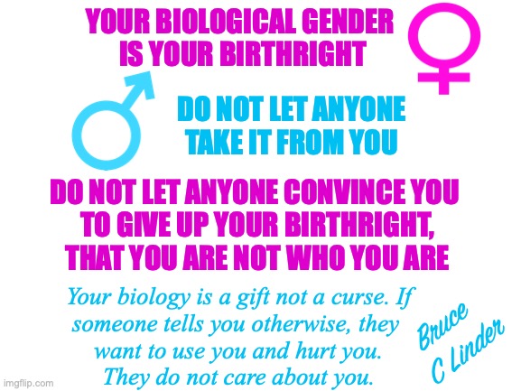 Birthright | YOUR BIOLOGICAL GENDER 
IS YOUR BIRTHRIGHT; DO NOT LET ANYONE
TAKE IT FROM YOU; DO NOT LET ANYONE CONVINCE YOU 
TO GIVE UP YOUR BIRTHRIGHT,
THAT YOU ARE NOT WHO YOU ARE; Your biology is a gift not a curse. If
someone tells you otherwise, they 
want to use you and hurt you.
They do not care about you. Bruce 
C Linder | image tagged in biology,birthright,love who you are,you be you,biology is a gift | made w/ Imgflip meme maker