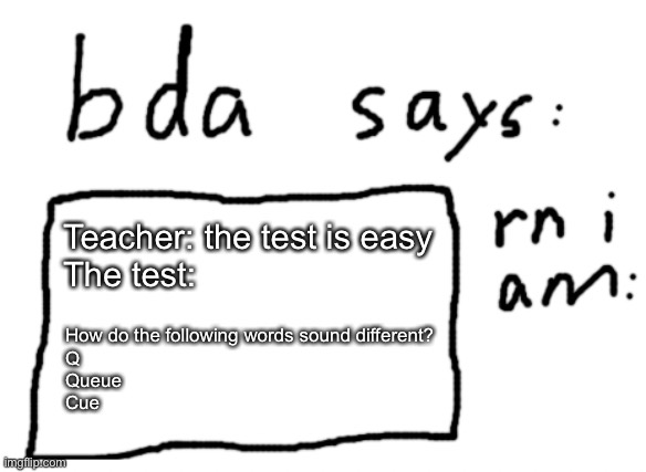 Their, they’re, and there | Teacher: the test is easy
The test:; How do the following words sound different?
Q
Queue
Cue | image tagged in official badlydrawnaxolotl announcement temp | made w/ Imgflip meme maker