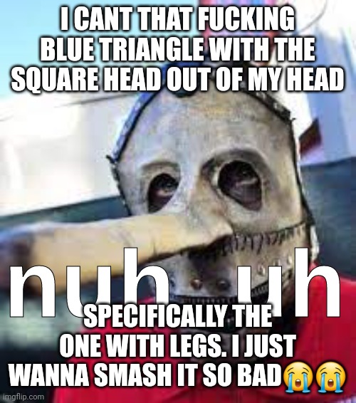 We do a respectable, and quite small amounts of jokes and gags meant to aggrivate a target | I CANT THAT FUCKING BLUE TRIANGLE WITH THE SQUARE HEAD OUT OF MY HEAD; SPECIFICALLY THE ONE WITH LEGS. I JUST WANNA SMASH IT SO BAD😭😭 | image tagged in nuh uh slipknot | made w/ Imgflip meme maker