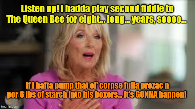 JILL BIDEN | Listen up! I hadda play second fiddle to The Queen Bee for eight... long... years, soooo... If I hafta pump that ol' corpse fulla prozac n p | image tagged in jill biden | made w/ Imgflip meme maker