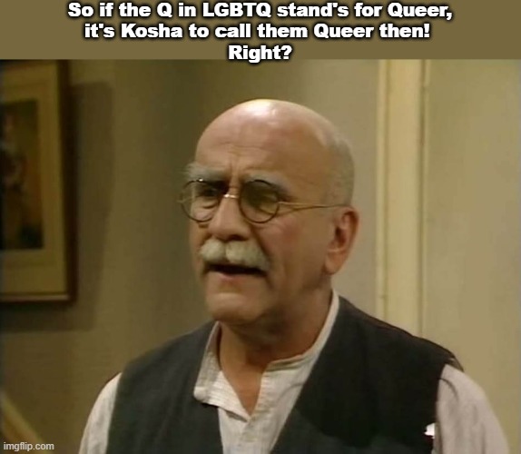 LGBTQ | So if the Q in LGBTQ stand's for Queer,
it's Kosha to call them Queer then! 
Right? | image tagged in alf garnett,lgbtq | made w/ Imgflip meme maker