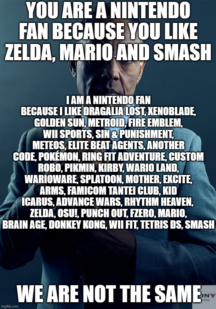 Not a normie Nintendo fan | YOU ARE A NINTENDO FAN BECAUSE YOU LIKE ZELDA, MARIO AND SMASH; I AM A NINTENDO FAN BECAUSE I LIKE DRAGALIA LOST, XENOBLADE, GOLDEN SUN, METROID, FIRE EMBLEM, WII SPORTS, SIN & PUNISHMENT, METEOS, ELITE BEAT AGENTS, ANOTHER CODE, POKÉMON, RING FIT ADVENTURE, CUSTOM ROBO, PIKMIN, KIRBY, WARIO LAND, WARIOWARE, SPLATOON, MOTHER, EXCITE, ARMS, FAMICOM TANTEI CLUB, KID ICARUS, ADVANCE WARS, RHYTHM HEAVEN,  ZELDA, OSU!, PUNCH OUT, FZERO, MARIO, BRAIN AGE, DONKEY KONG, WII FIT, TETRIS DS, SMASH; WE ARE NOT THE SAME | image tagged in gus fring we are not the same | made w/ Imgflip meme maker