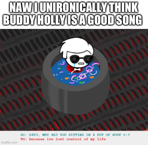 i have hit rock bottom | NAW I UNIRONICALLY THINK BUDDY HOLLY IS A GOOD SONG | image tagged in dave in a lot of soup | made w/ Imgflip meme maker