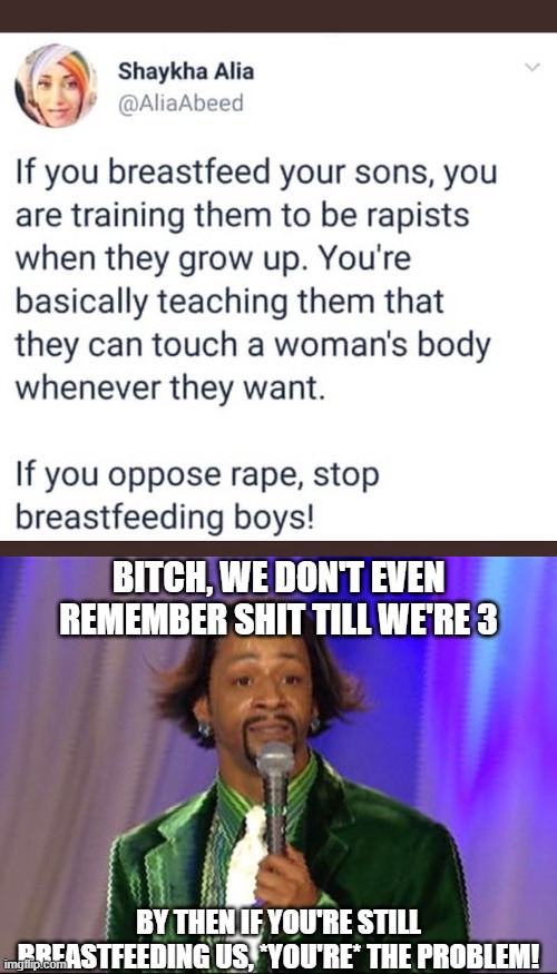 You like yo t*tt*es being played with, you setting us up-you the predator! The drag queens are getting jealous for attention! | BITCH, WE DON'T EVEN REMEMBER SHIT TILL WE'RE 3; BY THEN IF YOU'RE STILL BREASTFEEDING US, *YOU'RE* THE PROBLEM! | image tagged in katt williams,feminists,breastfeeding,rape,cancel culture,feminism | made w/ Imgflip meme maker