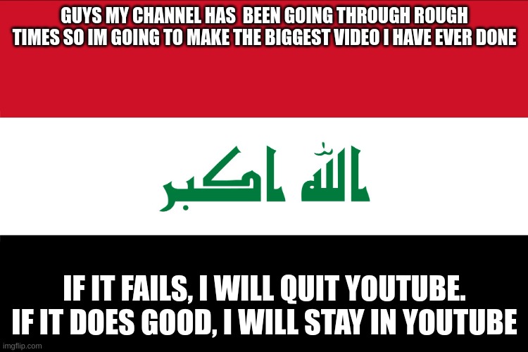 youtube has no respect for small youtubers and i have had enough so i will give my big video 1 chance i will put so much effort  | GUYS MY CHANNEL HAS  BEEN GOING THROUGH ROUGH TIMES SO IM GOING TO MAKE THE BIGGEST VIDEO I HAVE EVER DONE; IF IT FAILS, I WILL QUIT YOUTUBE. IF IT DOES GOOD, I WILL STAY IN YOUTUBE | image tagged in flag of iraq | made w/ Imgflip meme maker