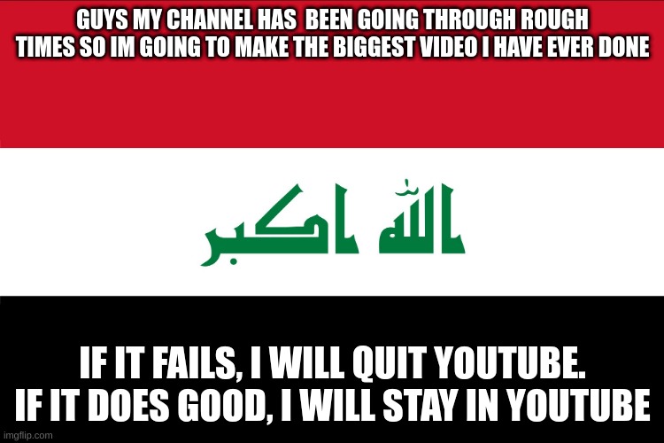 Flag of Iraq | GUYS MY CHANNEL HAS  BEEN GOING THROUGH ROUGH TIMES SO IM GOING TO MAKE THE BIGGEST VIDEO I HAVE EVER DONE; IF IT FAILS, I WILL QUIT YOUTUBE. IF IT DOES GOOD, I WILL STAY IN YOUTUBE | image tagged in flag of iraq | made w/ Imgflip meme maker