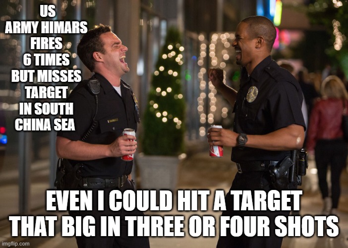 on target | US ARMY HIMARS FIRES 6 TIMES BUT MISSES TARGET IN SOUTH CHINA SEA; EVEN I COULD HIT A TARGET THAT BIG IN THREE OR FOUR SHOTS | image tagged in laughing cops | made w/ Imgflip meme maker