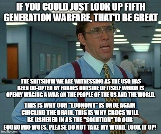 fifth gen warfare | IF YOU COULD JUST LOOK UP FIFTH GENERATION WARFARE, THAT'D BE GREAT; THE SHITSHOW WE ARE WITNESSING AS THE USG HAS BEEN CO-OPTED BY FORCES OUTSIDE OF ITSELF WHICH IS OPENLY WAGING A WAR ON THE PEOPLE OF THE US AND THE WORLD. THIS IS WHY OUR "ECONOMY" IS ONCE AGAIN CIRCLING THE DRAIN. THIS IS WHY CBDCS WILL BE USHERED IN AS THE "SOLUTION" TO OUR ECONOMIC WOES. PLEASE DO NOT TAKE MY WORD. LOOK IT UP! | image tagged in memes,that would be great | made w/ Imgflip meme maker