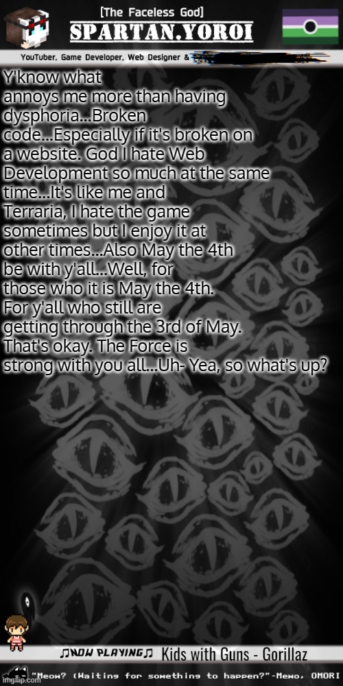 Also did y'all know you can now search for streams before posting? No? Now you do! | Y'know what annoys me more than having dysphoria...Broken code...Especially if it's broken on a website. God I hate Web Development so much at the same time...It's like me and Terraria, I hate the game sometimes but I enjoy it at other times...Also May the 4th be with y'all...Well, for those who it is May the 4th. For y'all who still are getting through the 3rd of May. That's okay. The Force is strong with you all...Uh- Yea, so what's up? Kids with Guns - Gorillaz | image tagged in spartan yoroi's voidpunk announcement template | made w/ Imgflip meme maker