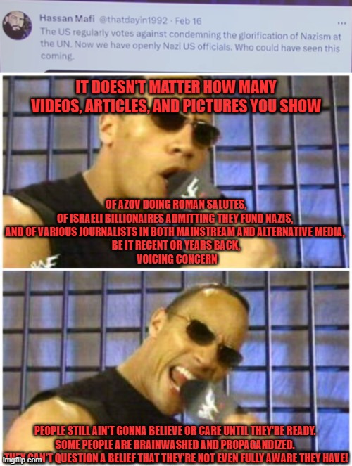 They have to figure out this test on their own. They have to know to care & they have to care to know. Shake the dust off. | IT DOESN'T MATTER HOW MANY VIDEOS, ARTICLES, AND PICTURES YOU SHOW; OF AZOV DOING ROMAN SALUTES, 
OF ISRAELI BILLIONAIRES ADMITTING THEY FUND NAZIS, 
AND OF VARIOUS JOURNALISTS IN BOTH MAINSTREAM AND ALTERNATIVE MEDIA, 
BE IT RECENT OR YEARS BACK,
 VOICING CONCERN; PEOPLE STILL AIN'T GONNA BELIEVE OR CARE UNTIL THEY'RE READY. 
SOME PEOPLE ARE BRAINWASHED AND PROPAGANDIZED. 
THEY CAN'T QUESTION A BELIEF THAT THEY'RE NOT EVEN FULLY AWARE THEY HAVE! | image tagged in memes,the rock it doesn't matter | made w/ Imgflip meme maker